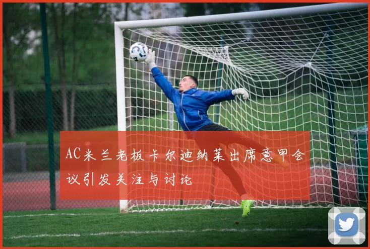 AC米兰老板卡尔迪纳莱出席意甲会议引发关注与讨论