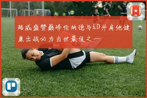 路威盛赞巅峰伦纳德与KD并肩他健康出战必为当世最佳之一