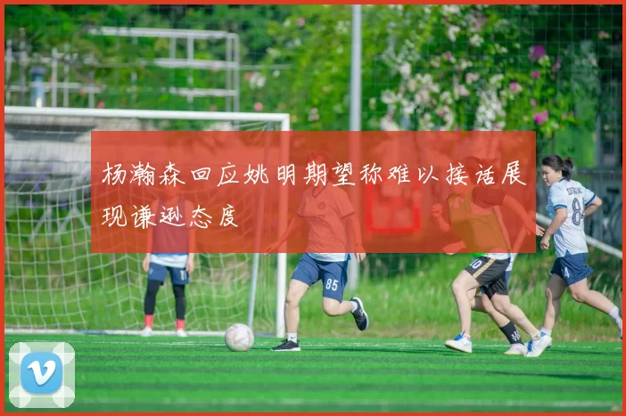 杨瀚森回应姚明期望称难以接话展现谦逊态度
