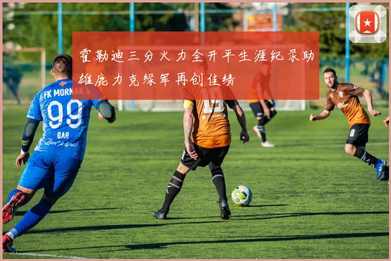 霍勒迪三分火力全开平生涯纪录助雄鹿力克绿军再创佳绩