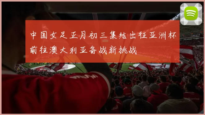 中国女足正月初三集结出征亚洲杯前往澳大利亚备战新挑战