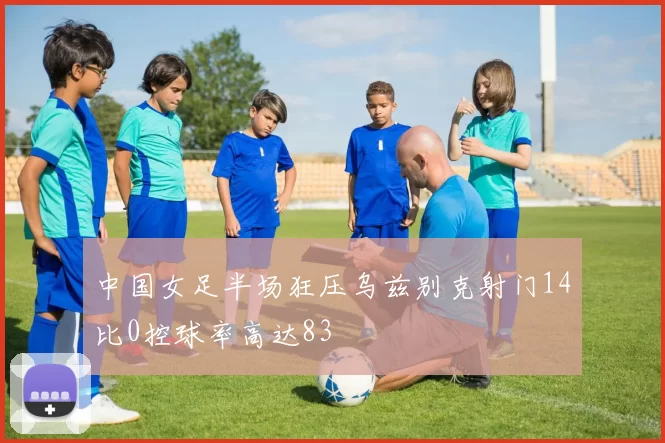 中国女足半场狂压乌兹别克射门14比0控球率高达83