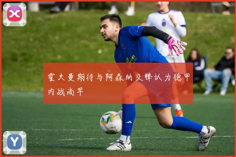 霍夫曼期待与阿森纳交锋认为德甲内战尚早