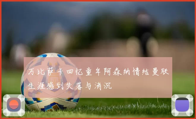 万比萨卡回忆童年阿森纳情结曼联生涯感到失落与消沉
