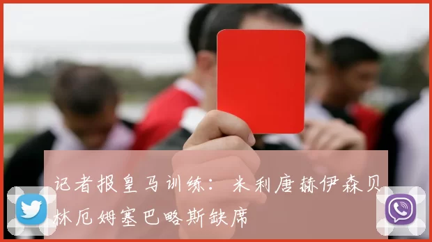 记者报皇马训练：米利唐赫伊森贝林厄姆塞巴略斯缺席