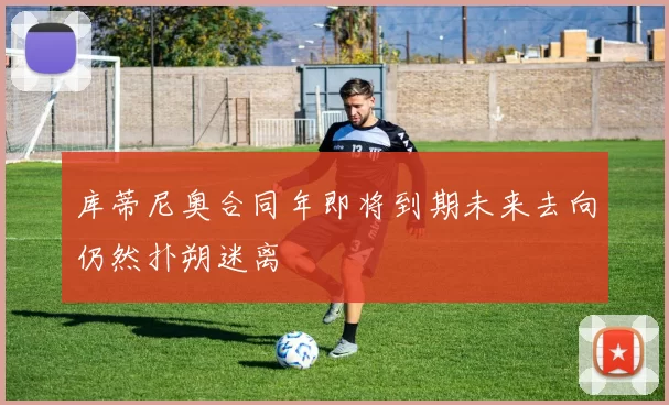 库蒂尼奥合同年即将到期未来去向仍然扑朔迷离