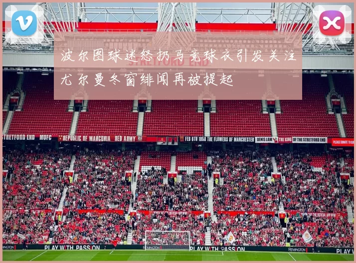 波尔图球迷怒扔马竞球衣引发关注尤尔曼冬窗绯闻再被提起
