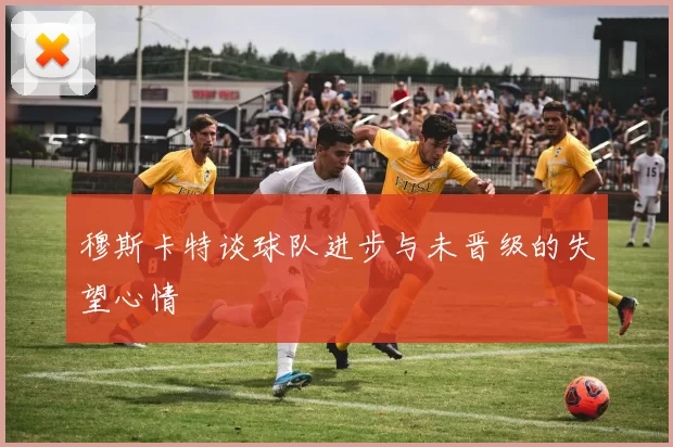 穆斯卡特谈球队进步与未晋级的失望心情