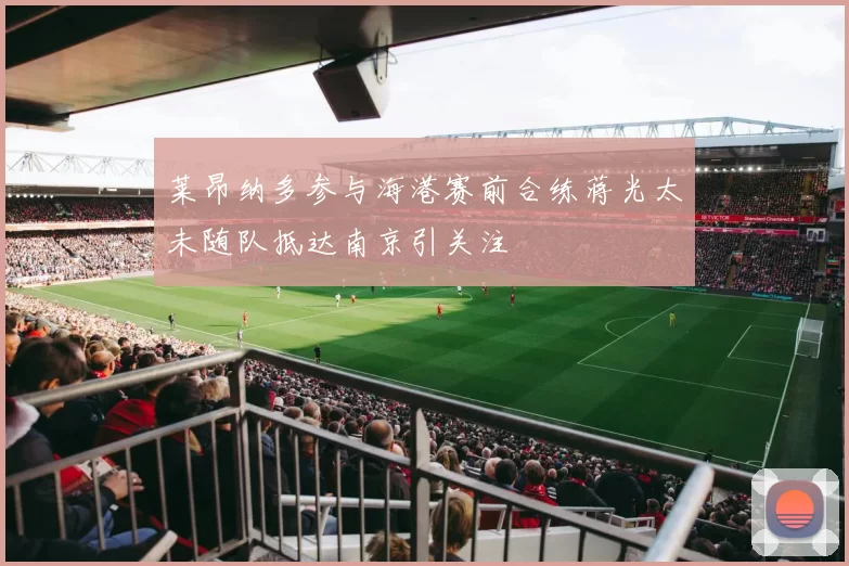 莱昂纳多参与海港赛前合练蒋光太未随队抵达南京引关注