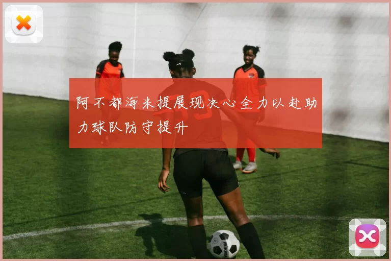 阿不都海米提展现决心全力以赴助力球队防守提升