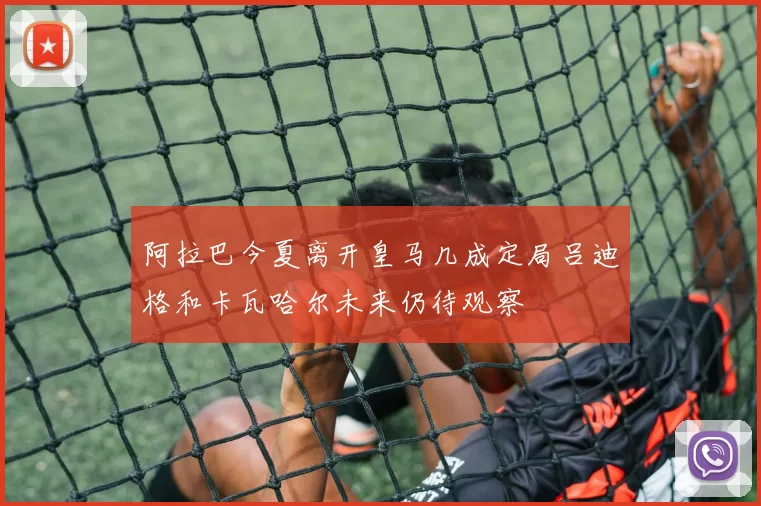 阿拉巴今夏离开皇马几成定局吕迪格和卡瓦哈尔未来仍待观察