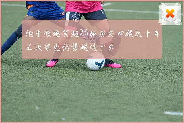 枪手领跑英超26轮历史回顾近十年五次领先优势超过十分