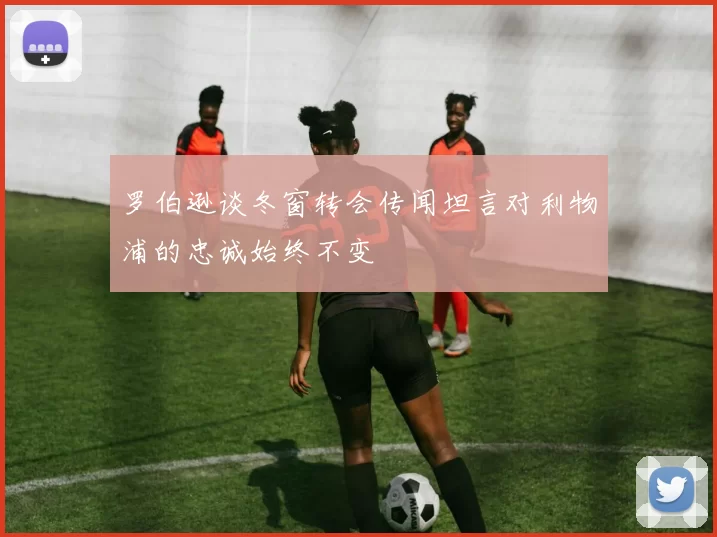 罗伯逊谈冬窗转会传闻坦言对利物浦的忠诚始终不变