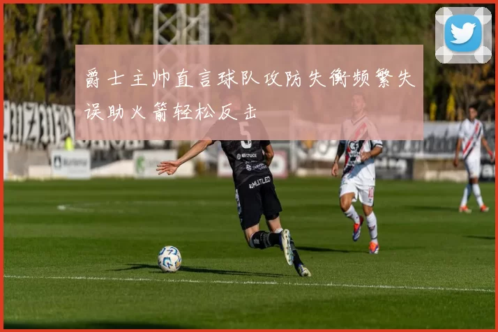 爵士主帅直言球队攻防失衡频繁失误助火箭轻松反击