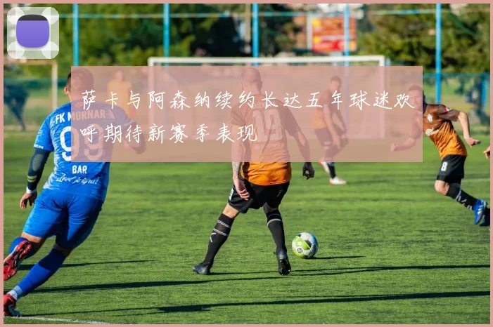 萨卡与阿森纳续约长达五年球迷欢呼期待新赛季表现