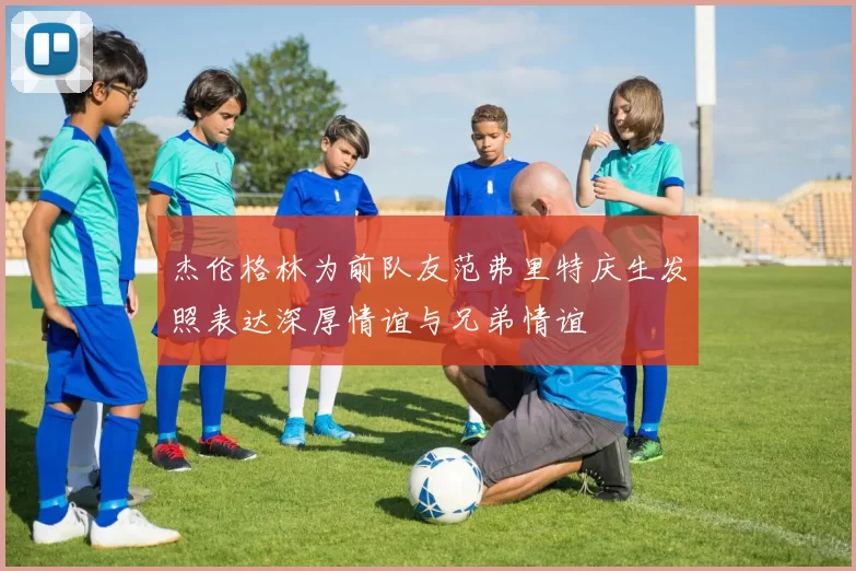 杰伦格林为前队友范弗里特庆生发照表达深厚情谊与兄弟情谊