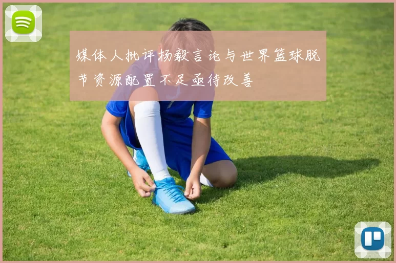 媒体人批评杨毅言论与世界篮球脱节资源配置不足亟待改善