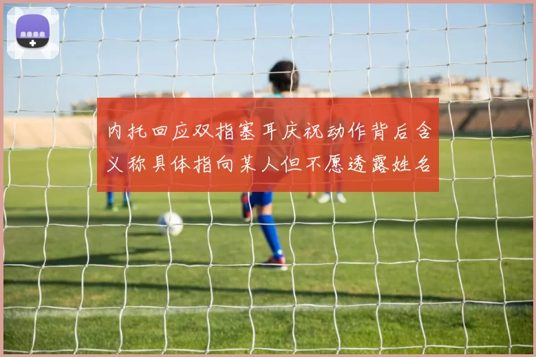 内托回应双指塞耳庆祝动作背后含义称具体指向某人但不愿透露姓名