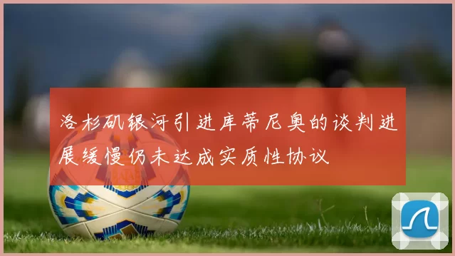 洛杉矶银河引进库蒂尼奥的谈判进展缓慢仍未达成实质性协议